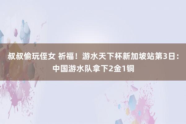 叔叔偷玩侄女 祈福！游水天下杯新加坡站第3日：中国游水队拿下2金1铜