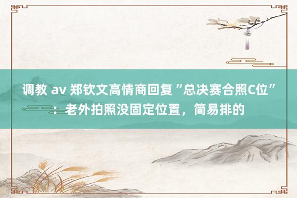 调教 av 郑钦文高情商回复“总决赛合照C位”：老外拍照没固定位置，简易排的