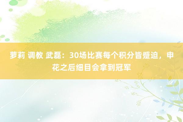 萝莉 调教 武磊：30场比赛每个积分皆蹙迫，申花之后细目会拿到冠军