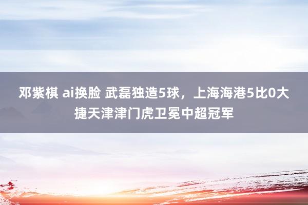 邓紫棋 ai换脸 武磊独造5球，上海海港5比0大捷天津津门虎卫冕中超冠军