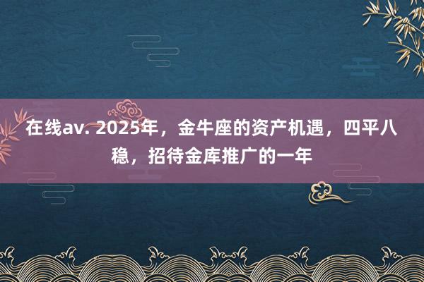 在线av. 2025年，金牛座的资产机遇，四平八稳，招待金库推广的一年