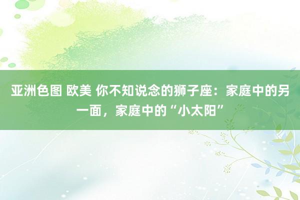 亚洲色图 欧美 你不知说念的狮子座：家庭中的另一面，家庭中的“小太阳”