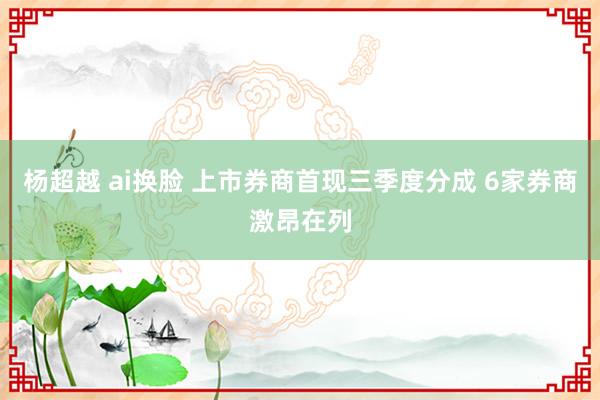 杨超越 ai换脸 上市券商首现三季度分成 6家券商激昂在列