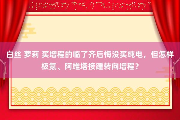 白丝 萝莉 买增程的临了齐后悔没买纯电，但怎样极氪、阿维塔接踵转向增程？