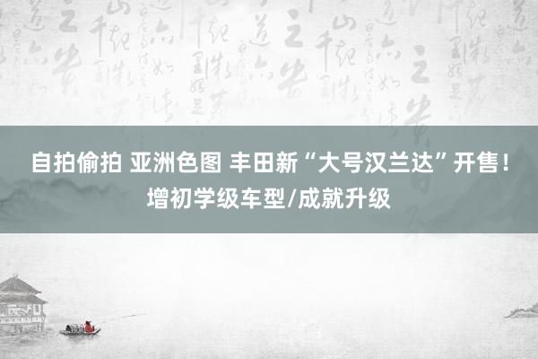 自拍偷拍 亚洲色图 丰田新“大号汉兰达”开售！增初学级车型/成就升级