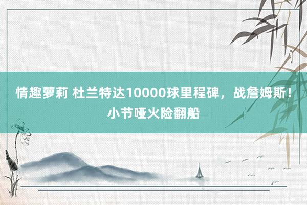 情趣萝莉 杜兰特达10000球里程碑，战詹姆斯！小节哑火险翻船