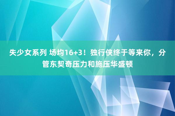 失少女系列 场均16+3！独行侠终于等来你，分管东契奇压力和施压华盛顿