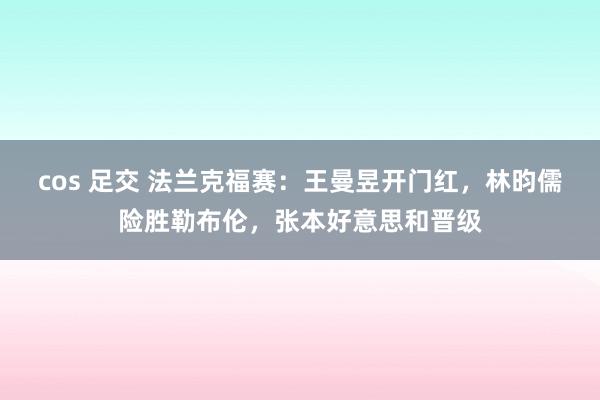 cos 足交 法兰克福赛：王曼昱开门红，林昀儒险胜勒布伦，张本好意思和晋级