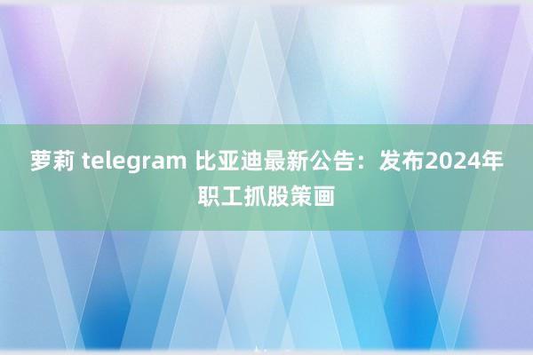 萝莉 telegram 比亚迪最新公告：发布2024年职工抓股策画