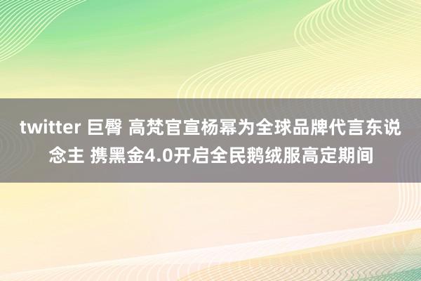 twitter 巨臀 高梵官宣杨幂为全球品牌代言东说念主 携黑金4.0开启全民鹅绒服高定期间