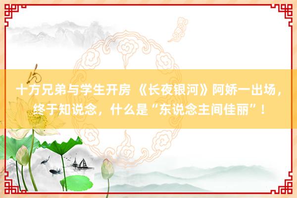 十方兄弟与学生开房 《长夜银河》阿娇一出场，终于知说念，什么是“东说念主间佳丽”！