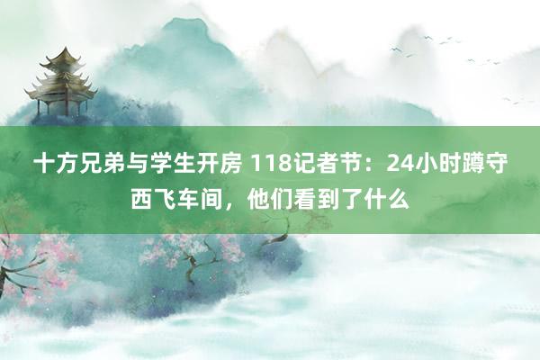 十方兄弟与学生开房 118记者节：24小时蹲守西飞车间，他们看到了什么