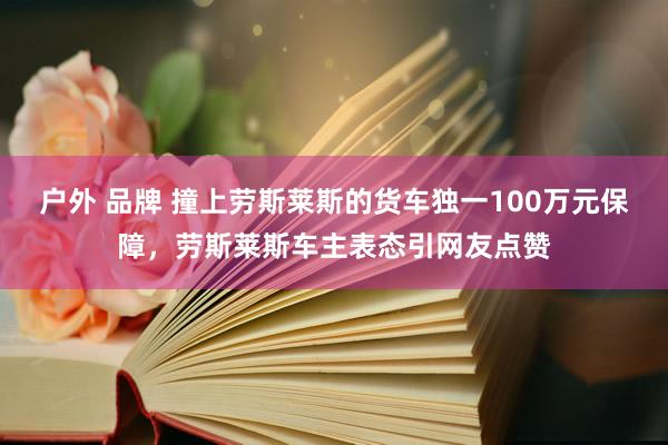 户外 品牌 撞上劳斯莱斯的货车独一100万元保障，劳斯莱斯车主表态引网友点赞