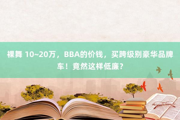 裸舞 10~20万，BBA的价钱，买跨级别豪华品牌车！竟然这样低廉？