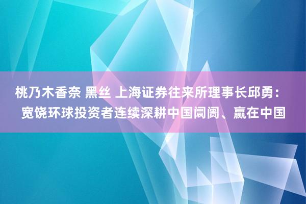 桃乃木香奈 黑丝 上海证券往来所理事长邱勇： 宽饶环球投资者连续深耕中国阛阓、赢在中国