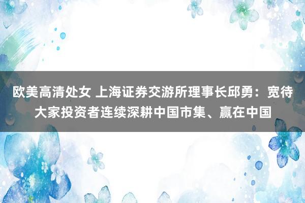 欧美高清处女 上海证券交游所理事长邱勇：宽待大家投资者连续深耕中国市集、赢在中国