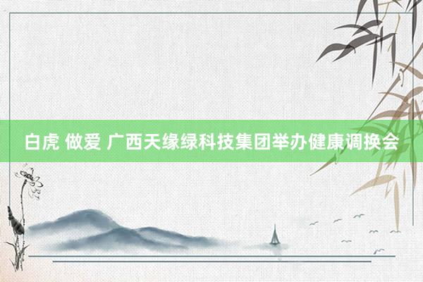 白虎 做爱 广西天缘绿科技集团举办健康调换会