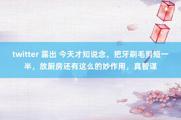 twitter 露出 今天才知说念，把牙刷毛剪短一半，放厨房还有这么的妙作用，真智谋