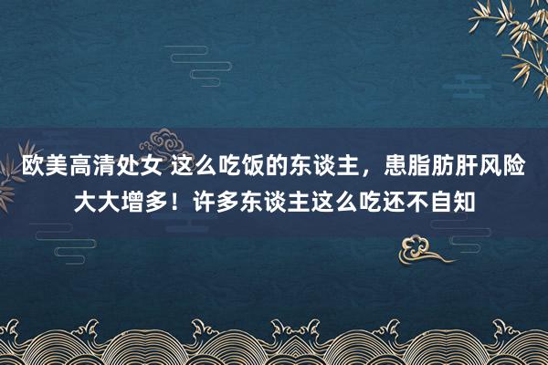 欧美高清处女 这么吃饭的东谈主，患脂肪肝风险大大增多！许多东谈主这么吃还不自知