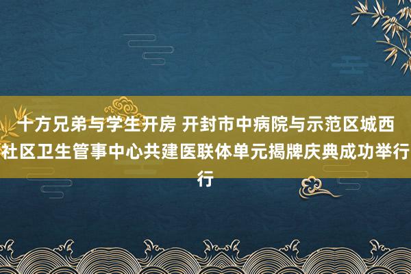 十方兄弟与学生开房 开封市中病院与示范区城西社区卫生管事中心共建医联体单元揭牌庆典成功举行