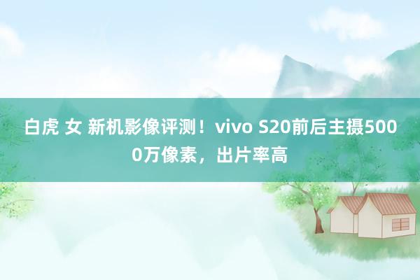 白虎 女 新机影像评测！vivo S20前后主摄5000万像素，出片率高