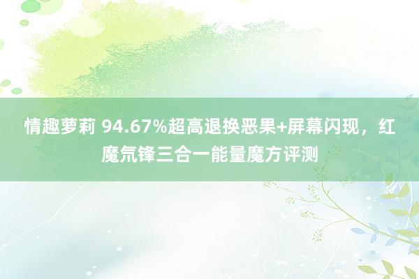 情趣萝莉 94.67%超高退换恶果+屏幕闪现，红魔氘锋三合一能量魔方评测