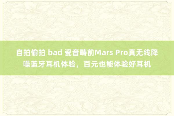 自拍偷拍 bad 瓷音畴前Mars Pro真无线降噪蓝牙耳机体验，百元也能体验好耳机