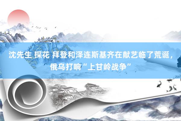 沈先生 探花 拜登和泽连斯基齐在献艺临了荒诞，俄乌打响“上甘岭战争”