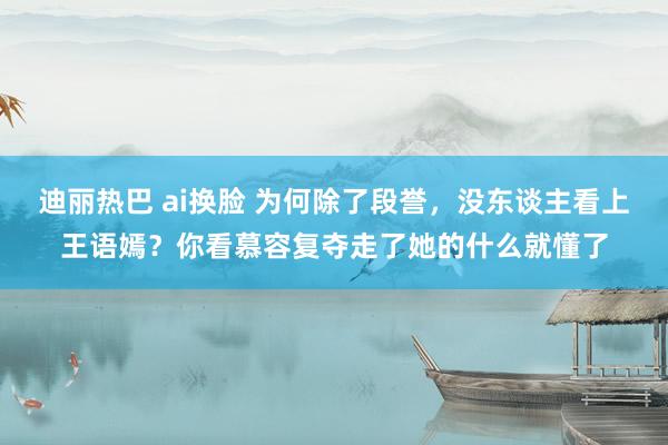 迪丽热巴 ai换脸 为何除了段誉，没东谈主看上王语嫣？你看慕容复夺走了她的什么就懂了