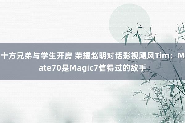 十方兄弟与学生开房 荣耀赵明对话影视飓风Tim：Mate70是Magic7信得过的敌手