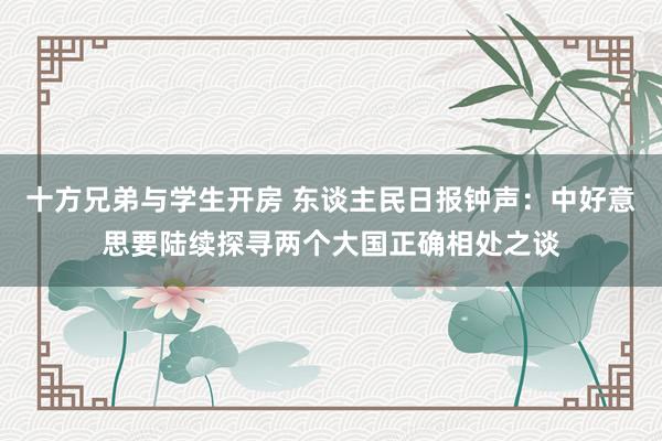 十方兄弟与学生开房 东谈主民日报钟声：中好意思要陆续探寻两个大国正确相处之谈