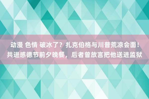 动漫 色情 破冰了？扎克伯格与川普荒凉会面！共进感德节前夕晚餐，后者曾放言把他送进监狱