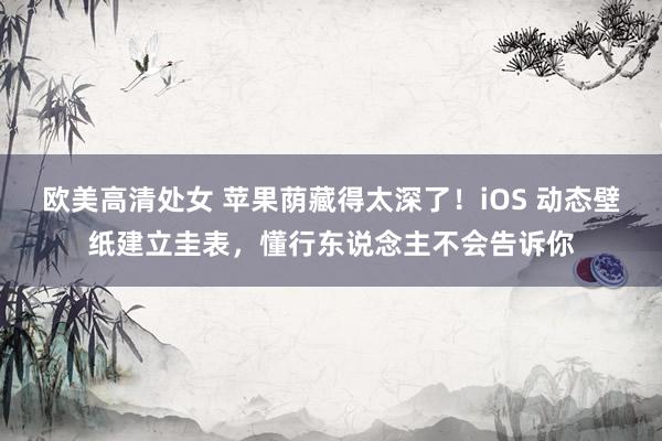 欧美高清处女 苹果荫藏得太深了！iOS 动态壁纸建立圭表，懂行东说念主不会告诉你