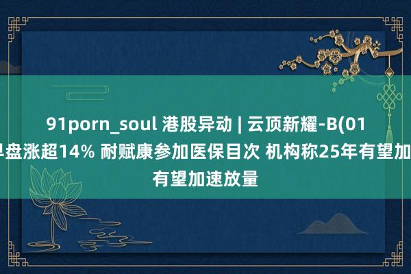 91porn_soul 港股异动 | 云顶新耀-B(01952)早盘涨超14% 耐赋康参加医保目次 机构称25年有望加速放量