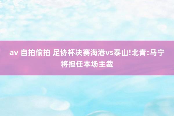 av 自拍偷拍 足协杯决赛海港vs泰山!北青:马宁将担任本场主裁