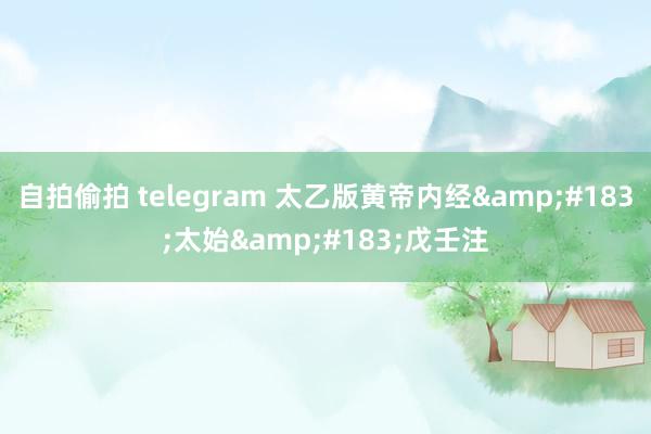 自拍偷拍 telegram 太乙版黄帝内经&#183;太始&#183;戊壬注