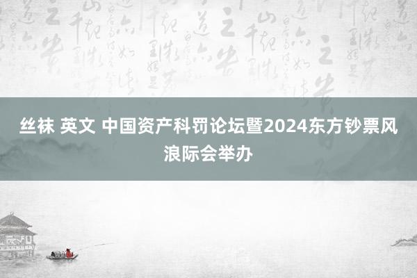 丝袜 英文 中国资产科罚论坛暨2024东方钞票风浪际会举办