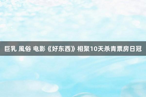 巨乳 風俗 电影《好东西》相聚10天杀青票房日冠