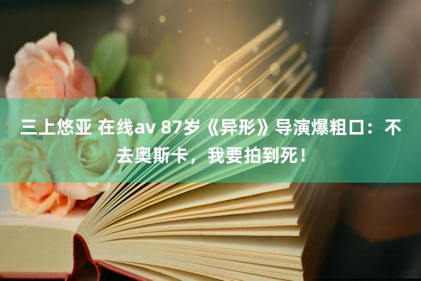 三上悠亚 在线av 87岁《异形》导演爆粗口：不去奥斯卡，我要拍到死！