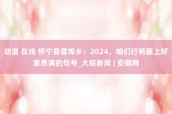 动漫 在线 怀宁县雷埠乡：2024，咱们行将画上好意思满的句号_大皖新闻 | 安徽网