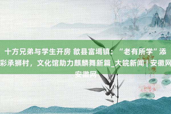 十方兄弟与学生开房 歙县富堨镇：“老有所学”添彩承狮村，文化馆助力麒麟舞新篇_大皖新闻 | 安徽网