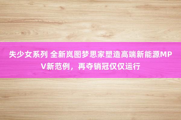 失少女系列 全新岚图梦思家塑造高端新能源MPV新范例，再夺销冠仅仅运行