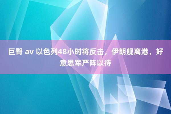 巨臀 av 以色列48小时将反击，伊朗舰离港，好意思军严阵以待