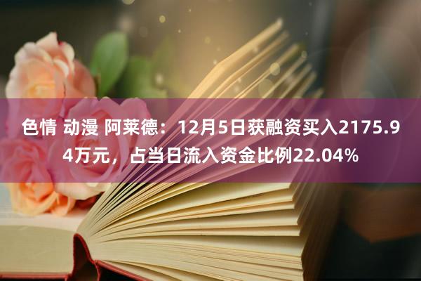 色情 动漫 阿莱德：12月5日获融资买入2175.94万元，占当日流入资金比例22.04%