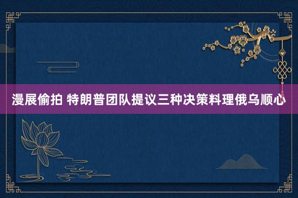 漫展偷拍 特朗普团队提议三种决策料理俄乌顺心