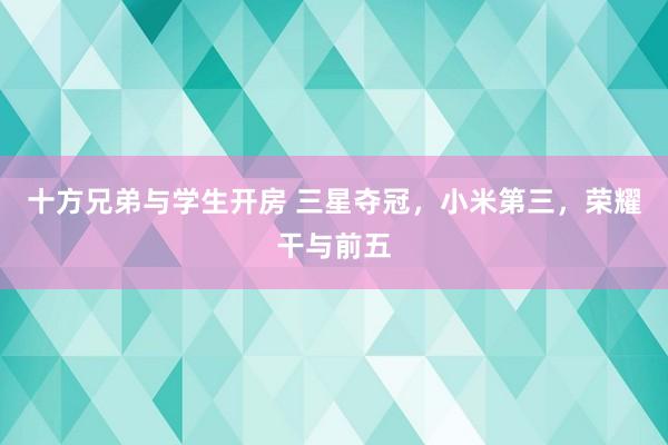 十方兄弟与学生开房 三星夺冠，小米第三，荣耀干与前五