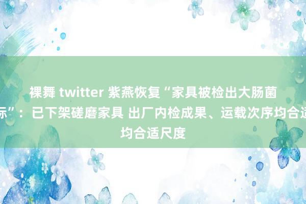 裸舞 twitter 紫燕恢复“家具被检出大肠菌群超标”：已下架磋磨家具 出厂内检成果、运载次序均合适尺度