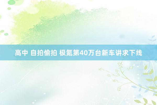 高中 自拍偷拍 极氪第40万台新车讲求下线