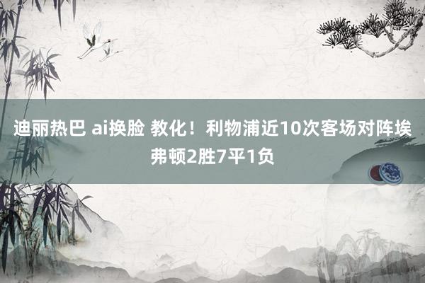 迪丽热巴 ai换脸 教化！利物浦近10次客场对阵埃弗顿2胜7平1负