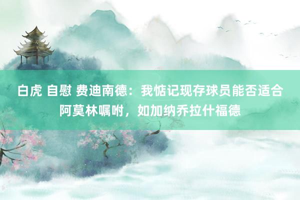 白虎 自慰 费迪南德：我惦记现存球员能否适合阿莫林嘱咐，如加纳乔拉什福德